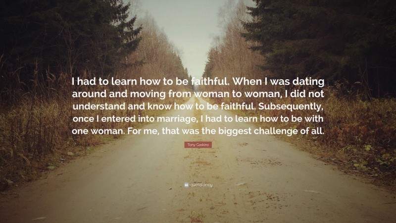 Tony Gaskins Quote: “I had to learn how to be faithful. When I was dating around and moving from woman to woman, I did not understand and know how to be faithful. Subsequently, once I entered into marriage, I had to learn how to be with one woman. For me, that was the biggest challenge of all.”