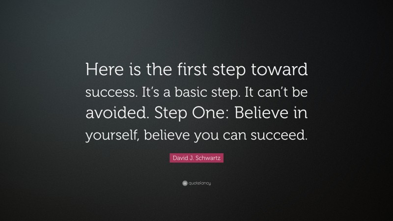 David J. Schwartz Quote: “Here is the first step toward success. It’s a basic step. It can’t be avoided. Step One: Believe in yourself, believe you can succeed.”