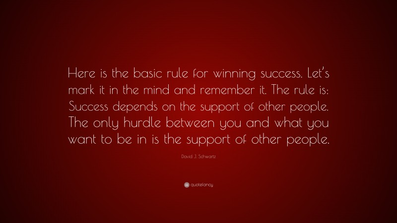 David J. Schwartz Quote: “Here is the basic rule for winning success. Let’s mark it in the mind and remember it. The rule is: Success depends on the support of other people. The only hurdle between you and what you want to be in is the support of other people.”