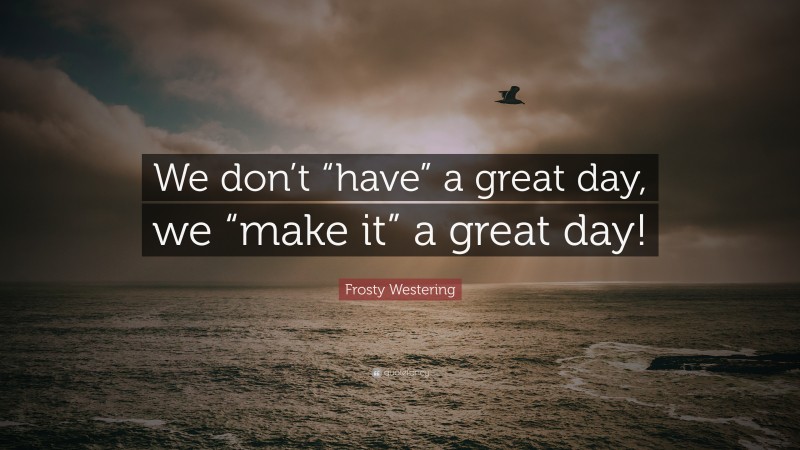 Frosty Westering Quote: “We don’t “have” a great day, we “make it” a great day!”