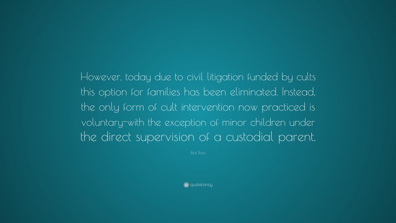 Rick Ross Quote: “However, today due to civil litigation funded by cults this option for families has been eliminated. Instead, the only form of cult intervention now practiced is voluntary-with the exception of minor children under the direct supervision of a custodial parent.”