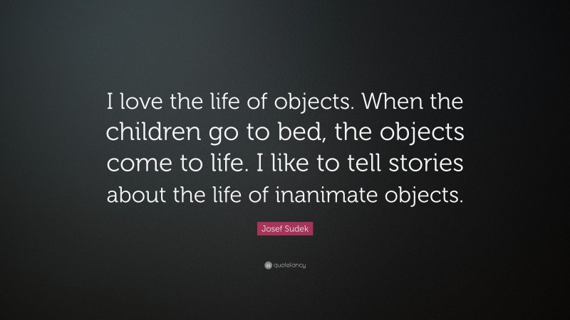 Josef Sudek Quote: “I love the life of objects. When the children go to bed, the objects come to life. I like to tell stories about the life of inanimate objects.”