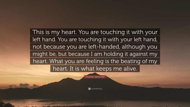 Jonathan Safran Foer Quote: “This is my heart. You are touching it with your left hand. You are touching it with your left hand, not because you are left-handed, although you might be, but because I am holding it against my heart. What you are feeling is the beating of my heart. It is what keeps me alive.”