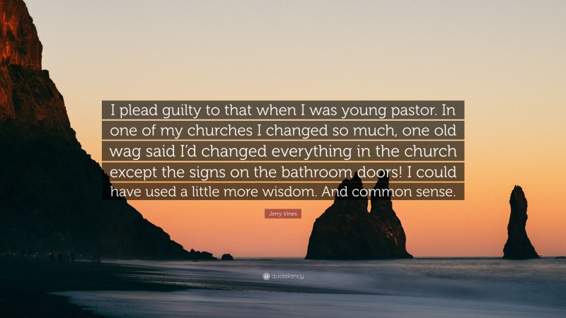Jerry Vines Quote: “I plead guilty to that when I was young pastor. In one of my churches I changed so much, one old wag said I’d changed everything in the church except the signs on the bathroom doors! I could have used a little more wisdom. And common sense.”