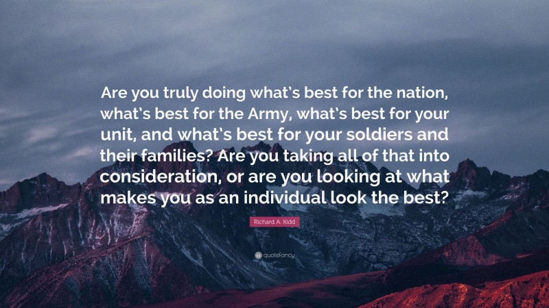 Richard A. Kidd Quote: “Are you truly doing what’s best for the nation, what’s best for the Army, what’s best for your unit, and what’s best for your soldiers and their families? Are you taking all of that into consideration, or are you looking at what makes you as an individual look the best?”