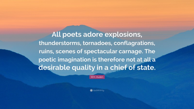 W.H. Auden Quote: “All poets adore explosions, thunderstorms, tornadoes, conflagrations, ruins, scenes of spectacular carnage. The poetic imagination is therefore not at all a desirable quality in a chief of state.”