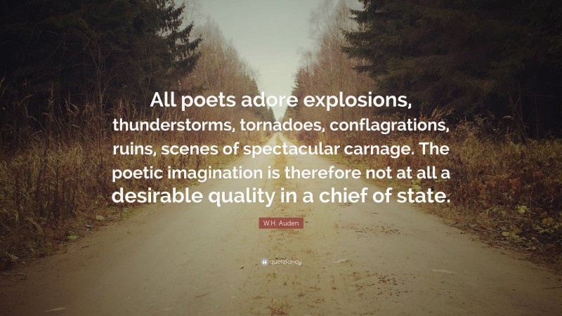 W.H. Auden Quote: “All poets adore explosions, thunderstorms, tornadoes, conflagrations, ruins, scenes of spectacular carnage. The poetic imagination is therefore not at all a desirable quality in a chief of state.”