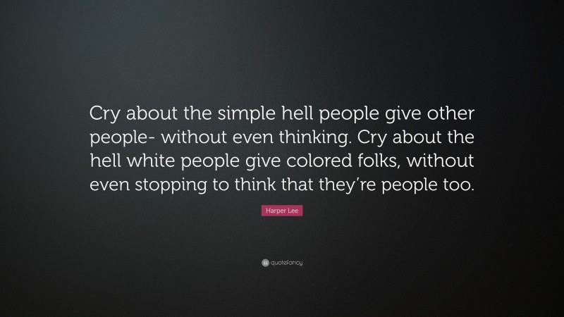 Harper Lee Quote: “Cry about the simple hell people give other people- without even thinking. Cry about the hell white people give colored folks, without even stopping to think that they’re people too.”