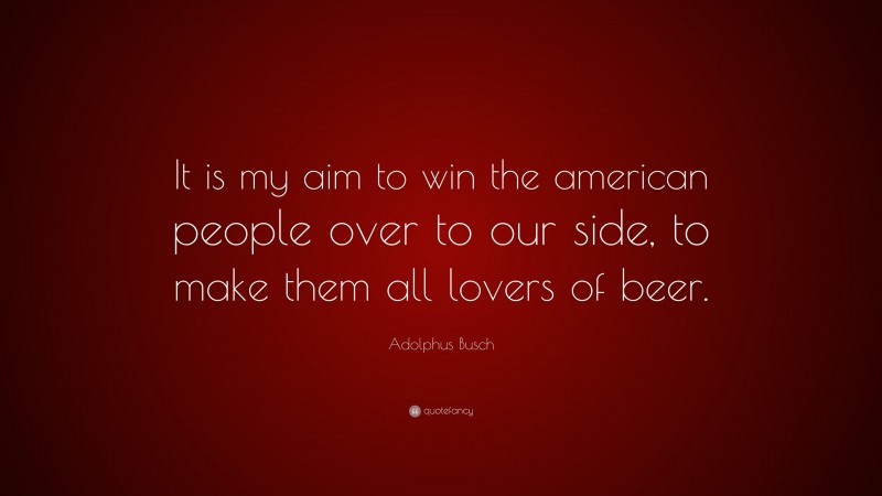 Adolphus Busch Quote: “It is my aim to win the american people over to our side, to make them all lovers of beer.”
