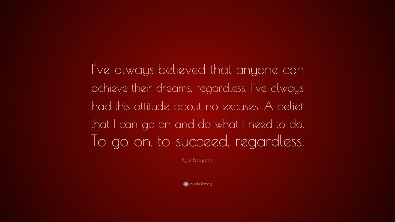 Kyle Maynard Quote: “I’ve always believed that anyone can achieve their dreams, regardless. I’ve always had this attitude about no excuses. A belief that I can go on and do what I need to do. To go on, to succeed, regardless.”