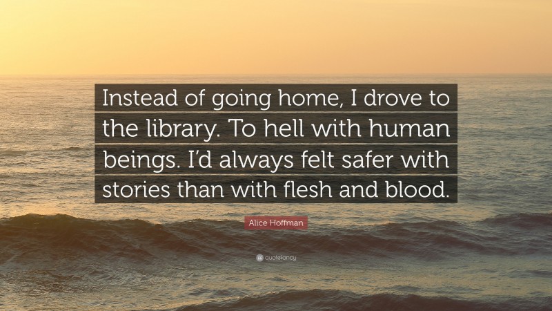 Alice Hoffman Quote: “Instead of going home, I drove to the library. To hell with human beings. I’d always felt safer with stories than with flesh and blood.”