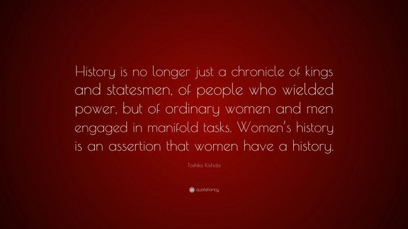 Toshiko Kishida Quote: “History is no longer just a chronicle of kings and statesmen, of people who wielded power, but of ordinary women and men engaged in manifold tasks. Women’s history is an assertion that women have a history.”