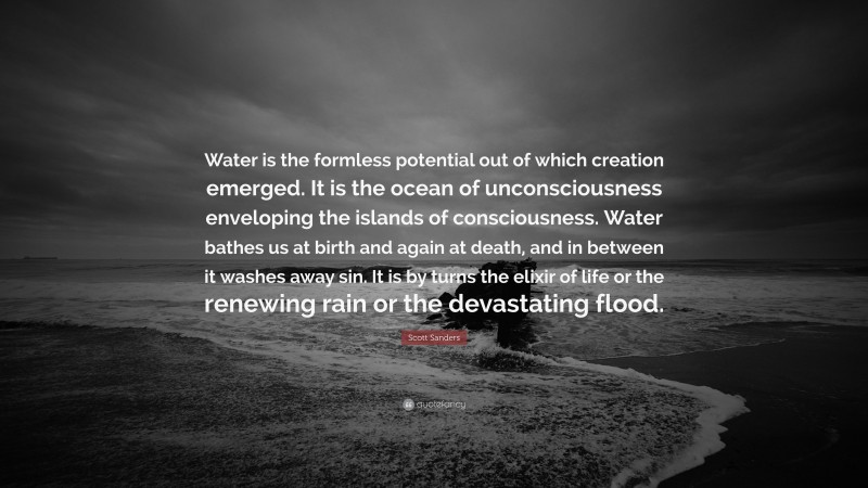 Scott Sanders Quote: “Water is the formless potential out of which creation emerged. It is the ocean of unconsciousness enveloping the islands of consciousness. Water bathes us at birth and again at death, and in between it washes away sin. It is by turns the elixir of life or the renewing rain or the devastating flood.”