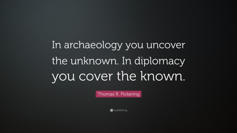 Thomas R. Pickering Quote: “In archaeology you uncover the unknown. In diplomacy you cover the known.”