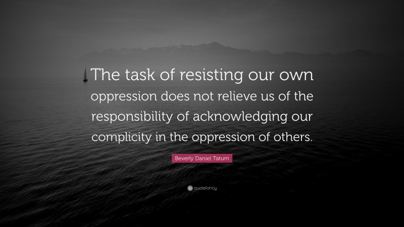 Beverly Daniel Tatum Quote: “The task of resisting our own oppression does not relieve us of the responsibility of acknowledging our complicity in the oppression of others.”