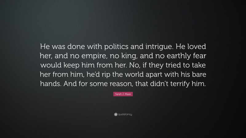 Sarah J. Maas Quote: “He was done with politics and intrigue. He loved her, and no empire, no king, and no earthly fear would keep him from her. No, if they tried to take her from him, he’d rip the world apart with his bare hands. And for some reason, that didn’t terrify him.”