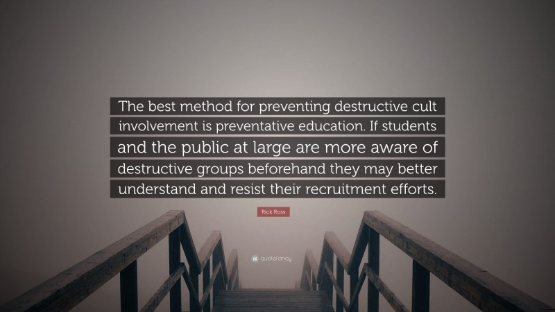 Rick Ross Quote: “The best method for preventing destructive cult involvement is preventative education. If students and the public at large are more aware of destructive groups beforehand they may better understand and resist their recruitment efforts.”
