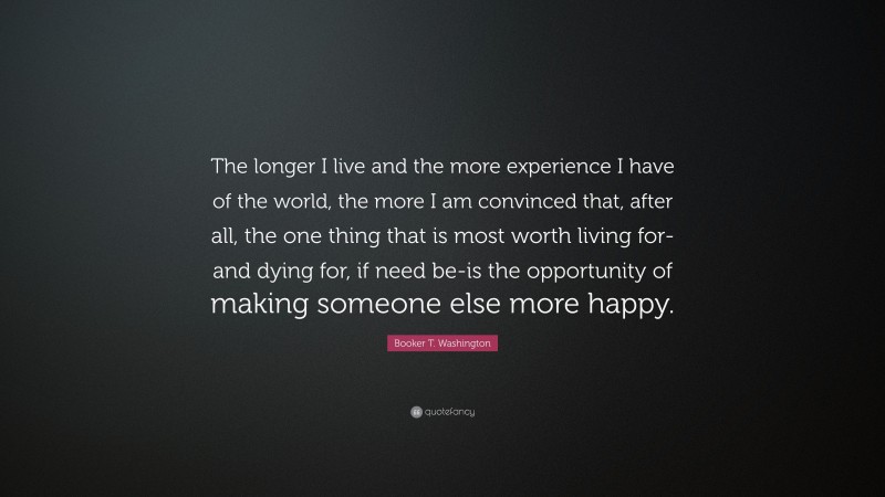 Booker T. Washington Quote: “The longer I live and the more experience I have of the world, the more I am convinced that, after all, the one thing that is most worth living for-and dying for, if need be-is the opportunity of making someone else more happy.”