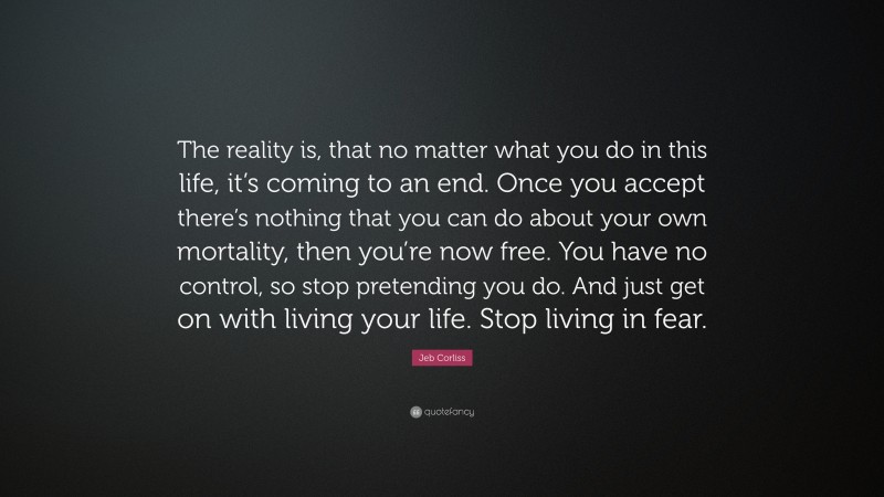 Jeb Corliss Quote: “The reality is, that no matter what you do in this life, it’s coming to an end. Once you accept there’s nothing that you can do about your own mortality, then you’re now free. You have no control, so stop pretending you do. And just get on with living your life. Stop living in fear.”