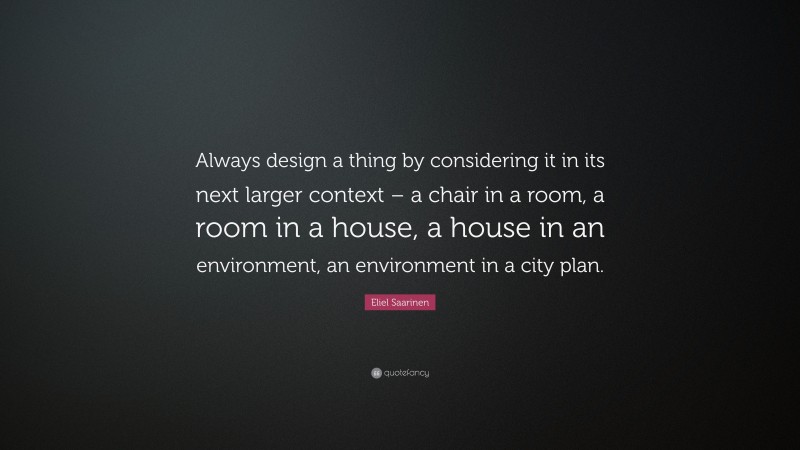 Eliel Saarinen Quote: “Always design a thing by considering it in its next larger context – a chair in a room, a room in a house, a house in an environment, an environment in a city plan.”