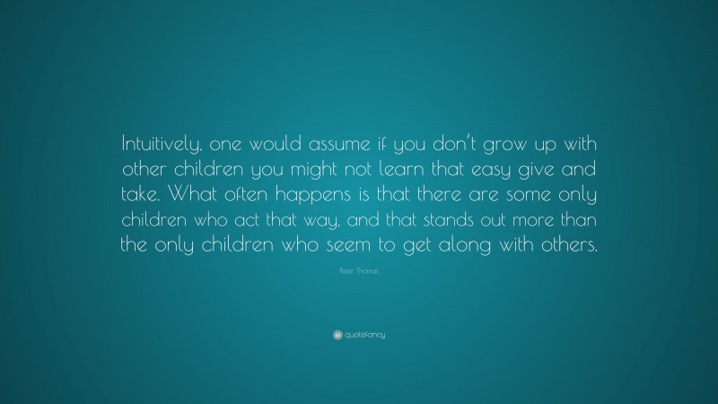 Peter Thomas Quote: “Intuitively, one would assume if you don’t grow up with other children you might not learn that easy give and take. What often happens is that there are some only children who act that way, and that stands out more than the only children who seem to get along with others.”