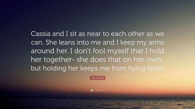 Ally Condie Quote: “Cassia and I sit as near to each other as we can. She leans into me and I keep my arms around her. I don’t fool myself that I hold her together- she does that on her own- but holding her keeps me from flying apart.”