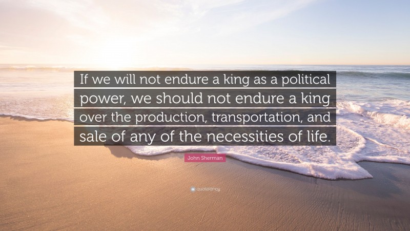 John Sherman Quote: “If we will not endure a king as a political power, we should not endure a king over the production, transportation, and sale of any of the necessities of life.”