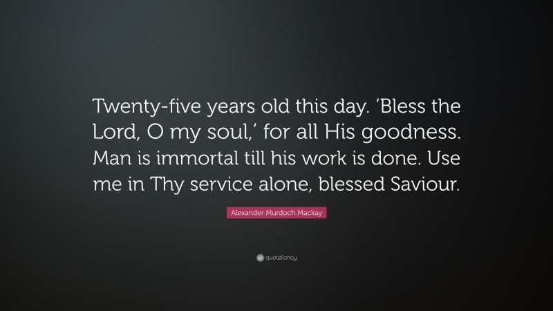 Alexander Murdoch Mackay Quote: “Twenty-five years old this day. ‘Bless the Lord, O my soul,’ for all His goodness. Man is immortal till his work is done. Use me in Thy service alone, blessed Saviour.”