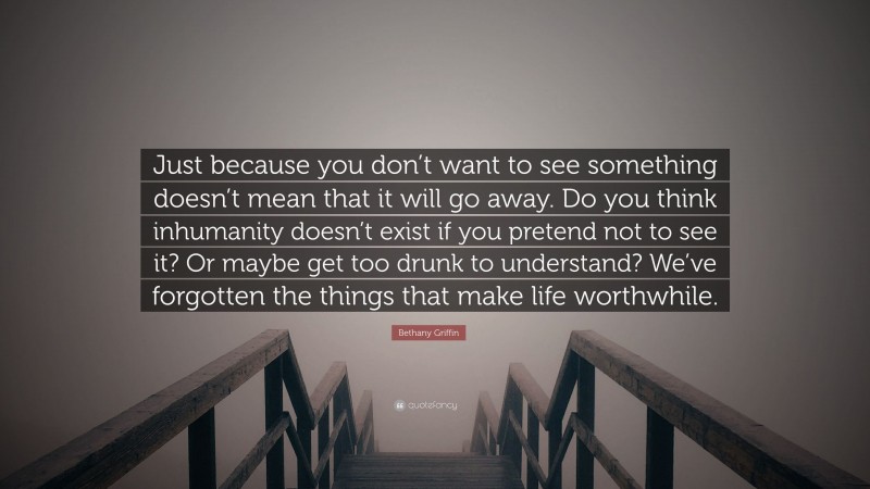 Bethany Griffin Quote: “Just because you don’t want to see something doesn’t mean that it will go away. Do you think inhumanity doesn’t exist if you pretend not to see it? Or maybe get too drunk to understand? We’ve forgotten the things that make life worthwhile.”