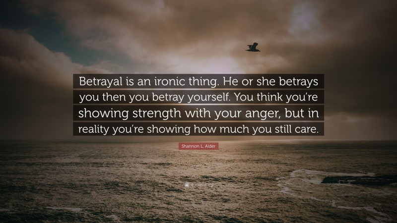 Shannon L. Alder Quote: “Betrayal is an ironic thing. He or she betrays you then you betray yourself. You think you’re showing strength with your anger, but in reality you’re showing how much you still care.”