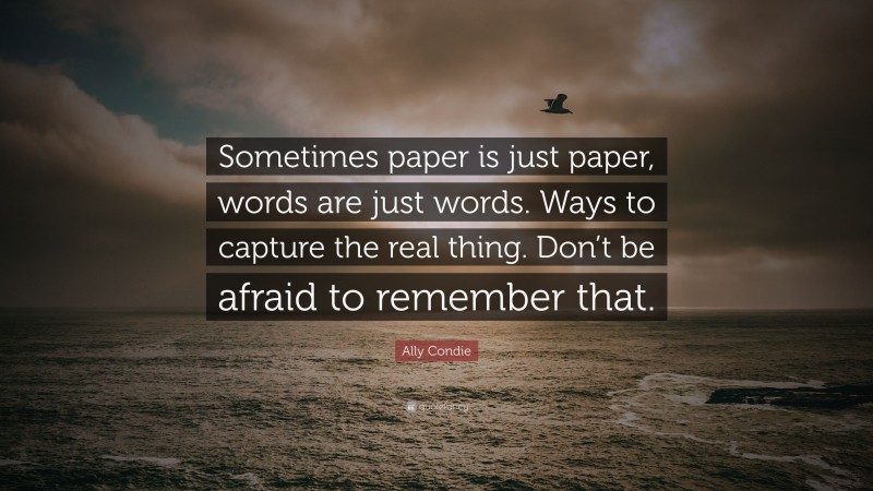 Ally Condie Quote: “Sometimes paper is just paper, words are just words. Ways to capture the real thing. Don’t be afraid to remember that.”