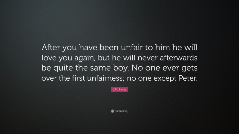 J.M. Barrie Quote: “After you have been unfair to him he will love you again, but he will never afterwards be quite the same boy. No one ever gets over the first unfairness; no one except Peter.”