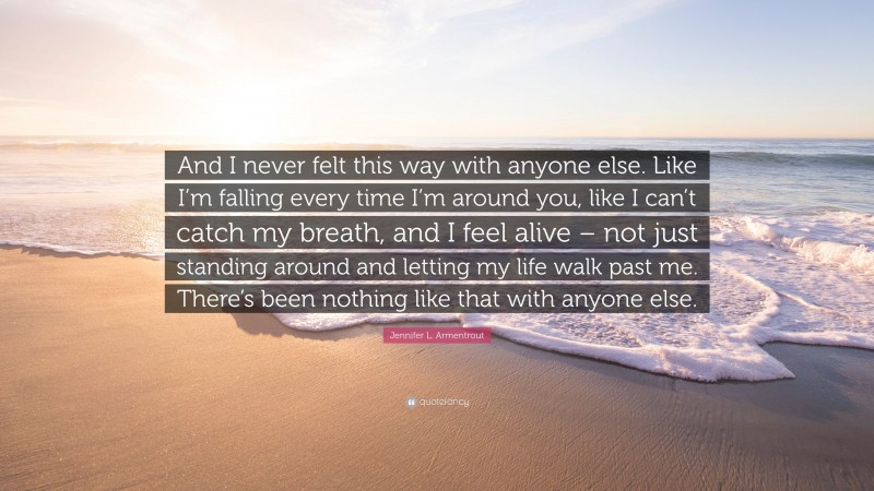 Jennifer L. Armentrout Quote: “And I never felt this way with anyone else. Like I’m falling every time I’m around you, like I can’t catch my breath, and I feel alive – not just standing around and letting my life walk past me. There’s been nothing like that with anyone else.”