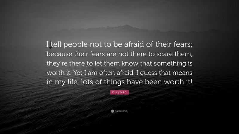 C. JoyBell C. Quote: “I tell people not to be afraid of their fears; because their fears are not there to scare them, they’re there to let them know that something is worth it. Yet I am often afraid. I guess that means in my life, lots of things have been worth it!”