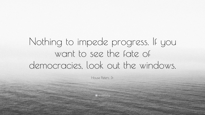 House Peters, Jr. Quote: “Nothing to impede progress. If you want to see the fate of democracies, look out the windows.”