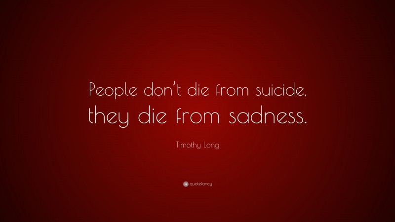 Timothy Long Quote: “People don’t die from suicide, they die from sadness.”