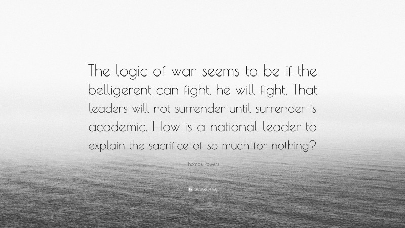 Thomas Powers Quote: “The logic of war seems to be if the belligerent can fight, he will fight. That leaders will not surrender until surrender is academic. How is a national leader to explain the sacrifice of so much for nothing?”