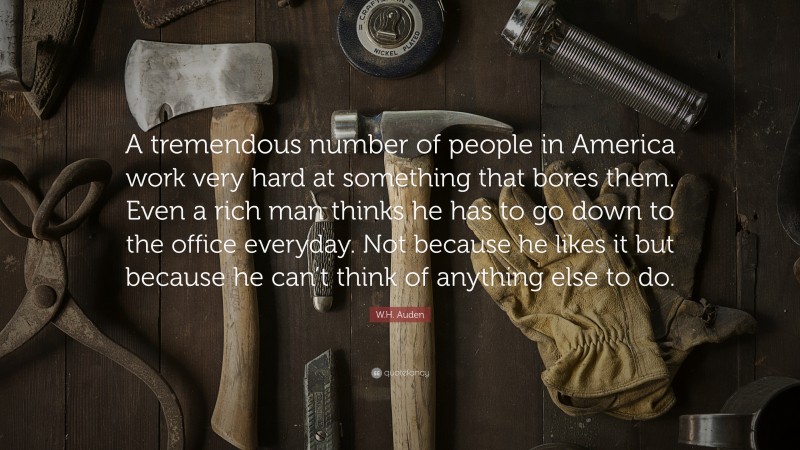 W.H. Auden Quote: “A tremendous number of people in America work very hard at something that bores them. Even a rich man thinks he has to go down to the office everyday. Not because he likes it but because he can’t think of anything else to do.”