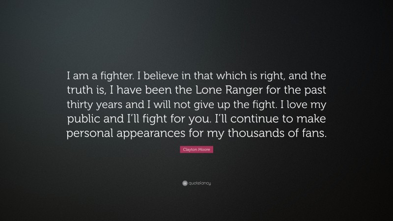 Clayton Moore Quote: “I am a fighter. I believe in that which is right, and the truth is, I have been the Lone Ranger for the past thirty years and I will not give up the fight. I love my public and I’ll fight for you. I’ll continue to make personal appearances for my thousands of fans.”