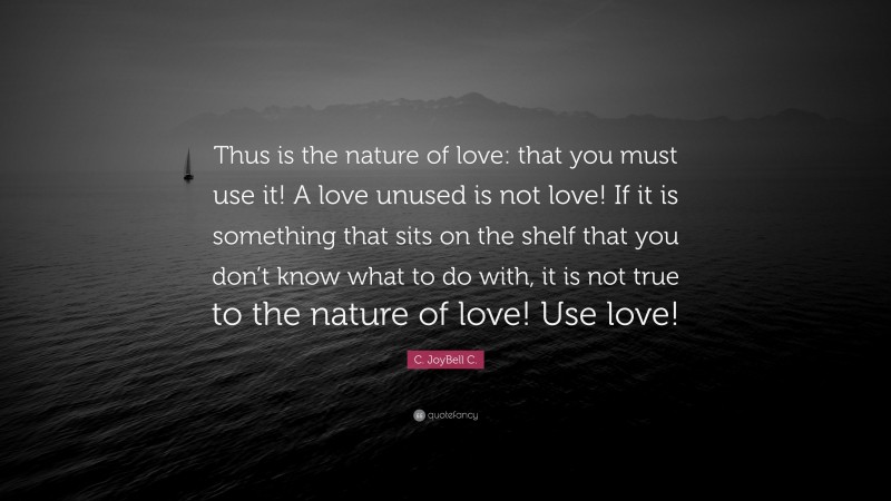 C. JoyBell C. Quote: “Thus is the nature of love: that you must use it! A love unused is not love! If it is something that sits on the shelf that you don’t know what to do with, it is not true to the nature of love! Use love!”
