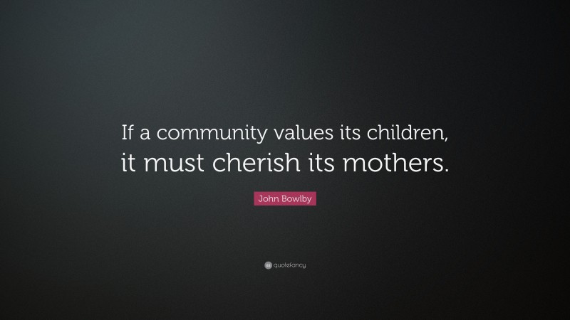 John Bowlby Quote: “If a community values its children, it must cherish its mothers.”