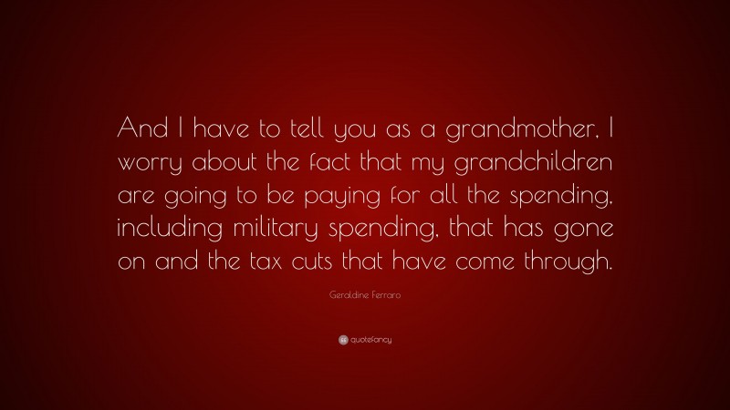 Geraldine Ferraro Quote: “And I have to tell you as a grandmother, I worry about the fact that my grandchildren are going to be paying for all the spending, including military spending, that has gone on and the tax cuts that have come through.”