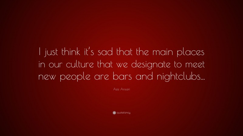 Aziz Ansari Quote: “I just think it’s sad that the main places in our culture that we designate to meet new people are bars and nightclubs...”