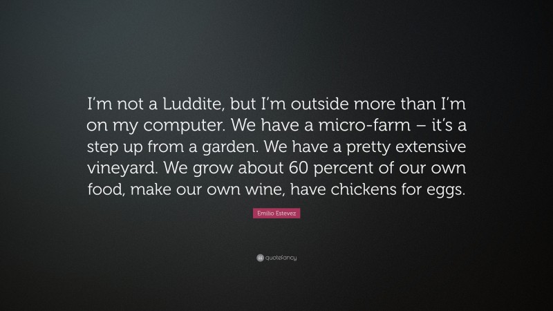 Emilio Estevez Quote: “I’m not a Luddite, but I’m outside more than I’m on my computer. We have a micro-farm – it’s a step up from a garden. We have a pretty extensive vineyard. We grow about 60 percent of our own food, make our own wine, have chickens for eggs.”