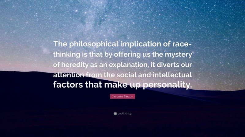 Jacques Barzun Quote: “The philosophical implication of race-thinking is that by offering us the mystery of heredity as an explanation, it diverts our attention from the social and intellectual factors that make up personality.”