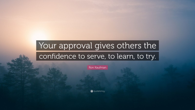 Ron Kaufman Quote: “Your approval gives others the confidence to serve, to learn, to try.”