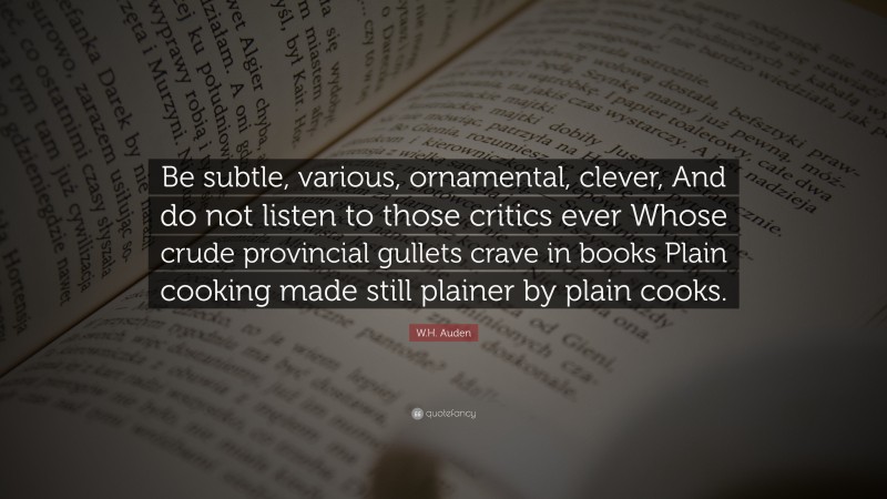 W.H. Auden Quote: “Be subtle, various, ornamental, clever, And do not listen to those critics ever Whose crude provincial gullets crave in books Plain cooking made still plainer by plain cooks.”