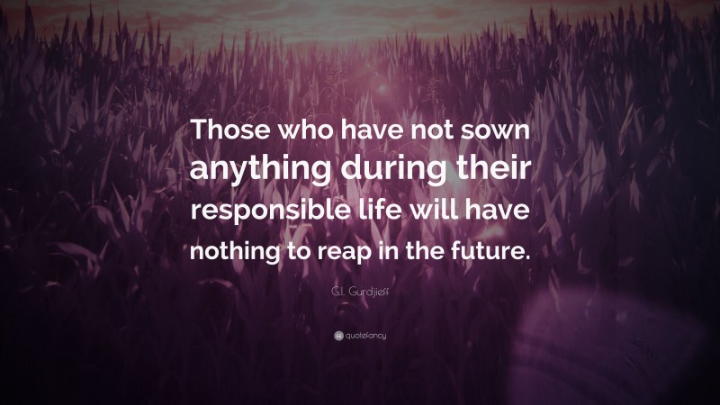 G.I. Gurdjieff Quote: “Those who have not sown anything during their responsible life will have nothing to reap in the future.”