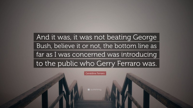 Geraldine Ferraro Quote: “And it was, it was not beating George Bush, believe it or not, the bottom line as far as I was concerned was introducing to the public who Gerry Ferraro was.”