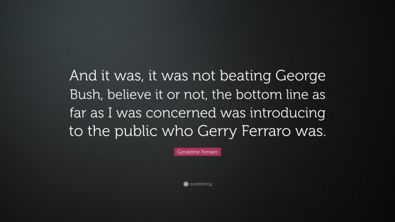 Geraldine Ferraro Quote: “And it was, it was not beating George Bush, believe it or not, the bottom line as far as I was concerned was introducing to the public who Gerry Ferraro was.”